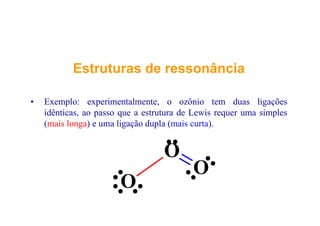EstruturasEstruturas dede ressonânciaressonância
• Exemplo: experimentalmente, o ozônio tem duas ligações
idênticas ao passo que a estrutura de Lewis requer uma simplesidênticas, ao passo que a estrutura de Lewis requer uma simples
(mais longa) e uma ligação dupla (mais curta).
O
O
O
O
 