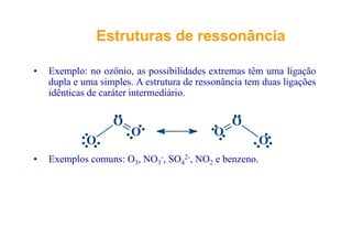 EstruturasEstruturas dede ressonânciaressonância
E l ô i ibilid d ê li ã
EstruturasEstruturas dede ressonânciaressonância
• Exemplo: no ozônio, as possibilidades extremas têm uma ligação
dupla e uma simples. A estrutura de ressonância tem duas ligações
idênticas de caráter intermediário.
O O
O
O
O
O
O
O
• Exemplos comuns: O3, NO3
-, SO4
2-, NO2 e benzeno.
 