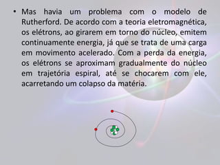 • Mas havia um problema com o modelo de 
Rutherford. De acordo com a teoria eletromagnética, 
os elétrons, ao girarem em torno do núcleo, emitem 
continuamente energia, já que se trata de uma carga 
em movimento acelerado. Com a perda da energia, 
os elétrons se aproximam gradualmente do núcleo 
em trajetória espiral, até se chocarem com ele, 
acarretando um colapso da matéria. 
 