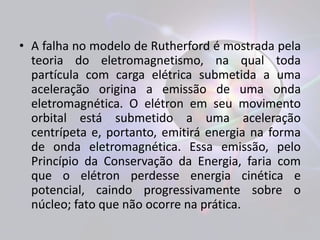 • A falha no modelo de Rutherford é mostrada pela 
teoria do eletromagnetismo, na qual toda 
partícula com carga elétrica submetida a uma 
aceleração origina a emissão de uma onda 
eletromagnética. O elétron em seu movimento 
orbital está submetido a uma aceleração 
centrípeta e, portanto, emitirá energia na forma 
de onda eletromagnética. Essa emissão, pelo 
Princípio da Conservação da Energia, faria com 
que o elétron perdesse energia cinética e 
potencial, caindo progressivamente sobre o 
núcleo; fato que não ocorre na prática. 
 