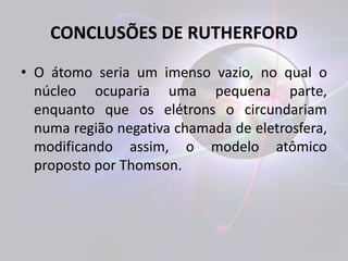 CONCLUSÕES DE RUTHERFORD 
• O átomo seria um imenso vazio, no qual o 
núcleo ocuparia uma pequena parte, 
enquanto que os elétrons o circundariam 
numa região negativa chamada de eletrosfera, 
modificando assim, o modelo atômico 
proposto por Thomson. 
 