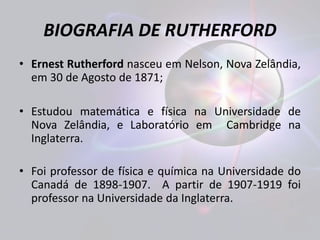 BIOGRAFIA DE RUTHERFORD 
• Ernest Rutherford nasceu em Nelson, Nova Zelândia, 
em 30 de Agosto de 1871; 
• Estudou matemática e física na Universidade de 
Nova Zelândia, e Laboratório em Cambridge na 
Inglaterra. 
• Foi professor de física e química na Universidade do 
Canadá de 1898-1907. A partir de 1907-1919 foi 
professor na Universidade da Inglaterra. 
 
