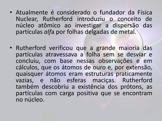 • Atualmente é considerado o fundador da Física 
Nuclear, Rutherford introduziu o conceito de 
núcleo atômico ao investigar a dispersão das 
partículas alfa por folhas delgadas de metal. 
• Rutherford verificou que a grande maioria das 
partículas atravessava a folha sem se desviar e 
concluiu, com base nessas observações e em 
cálculos, que os átomos de ouro e, por extensão, 
quaisquer átomos eram estruturas praticamente 
vazias, e não esferas maciças. Rutherford 
também descobriu a existência dos prótons, as 
partículas com carga positiva que se encontram 
no núcleo. 
 