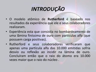 INTRODUÇÃO 
• O modelo atômico de Rutherford é baseado nos 
resultados da experiência que ele e seus colaboradores 
realizaram. 
• Experiência esta que consistia no bombardeamento de 
uma lâmina finíssima de ouro com partículas alfa (que 
possuem carga positivas). 
• Rutherford e seus colaboradores verificaram que 
apenas uma partícula alfa das 10.000 emitidas sofria 
desvio ou reflexão ao incidir na lâmina de ouro. 
Concluíram então que o raio do átomo era 10.000 
vezes maior que o raio do núcleo . 
 