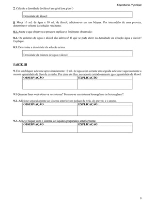 Engenharia 1° período
9
7. Calcule a densidade do álcool em g/ml (ou g/cm3
)
Densidade do álcool:
8. Meça 10 mL de água e 10 mL de álcool, adicione-os em um béquer. Por intermédio de uma proveta,
determine o volume da solução resultante.
8.1. Anote o que observou e procure explicar o fenômeno observado:
8.2. Os volumes de água e álcool são aditivos? O que se pode dizer da densidade da solução água e álcool?
Explique.
8.3. Determine a densidade da solução acima.
Densidade da mistura de água e álcool:
PARTE III
9. Em um béquer adicione aproximadamente 10 mL de água com corante em seguida adicione vagarosamente a
mesma quantidade de óleo de cozinha. Por cima do óleo, acrescente cuidadosamente igual quantidade de álcool.
OBSERVAÇÃO EXPLICAÇÃO
9.1 Quantas fases você observa no sistema? Formou-se um sistema homogêneo ou heterogêneo?
9.2. Adicione separadamente ao sistema anterior um pedaço de vela, de graveto e o arame.
OBSERVAÇÃO EXPLICAÇÃO
9.3. Agite o béquer com o sistema de líquidos preparados anteriormente.
OBSERVAÇÃO EXPLICAÇÃO
 