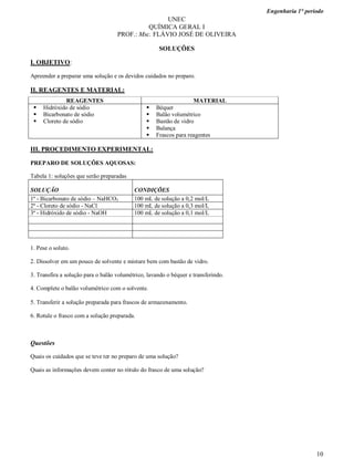 Engenharia 1° período
10
UNEC
QUÍMICA GERAL I
PROF.: Msc. FLÁVIO JOSÉ DE OLIVEIRA
SOLUÇÕES
I. OBJETIVO:
Apreender a preparar uma solução e os devidos cuidados no preparo.
II. REAGENTES E MATERIAL:
REAGENTES MATERIAL
 Hidróxido de sódio
 Bicarbonato de sódio
 Cloreto de sódio
 Béquer
 Balão volumétrico
 Bastão de vidro
 Balança
 Frascos para reagentes
III. PROCEDIMENTO EXPERIMENTAL:
PREPARO DE SOLUÇÕES AQUOSAS:
Tabela 1: soluções que serão preparadas
SOLUÇÃO CONDIÇÕES
1ª - Bicarbonato de sódio – NaHCO3 100 mL de solução a 0,2 mol/L
2ª - Cloreto de sódio - NaCl 100 mL de solução a 0,3 mol/L
3ª - Hidróxido de sódio - NaOH 100 mL de solução a 0,1 mol/L
1. Pese o soluto.
2. Dissolver em um pouco de solvente e misture bem com bastão de vidro.
3. Transfira a solução para o balão volumétrico, lavando o béquer e transferindo.
4. Complete o balão volumétrico com o solvente.
5. Transferir a solução preparada para frascos de armazenamento.
6. Rotule o frasco com a solução preparada.
Questões
Quais os cuidados que se teve ter no preparo de uma solução?
Quais as informações devem conter no rótulo do frasco de uma solução?
 
