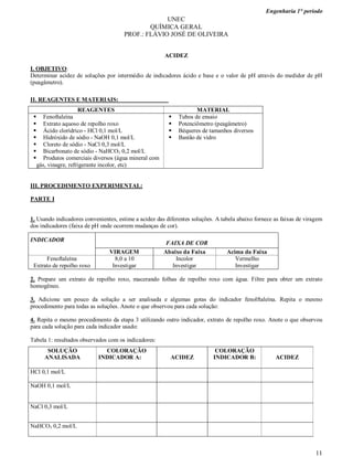 Engenharia 1° período
11
UNEC
QUÍMICA GERAL
PROF.: FLÁVIO JOSÉ DE OLIVEIRA
ACIDEZ
I. OBJETIVO:
Determinar acidez de soluções por intermédio de indicadores ácido e base e o valor de pH através do medidor de pH
(peagâmetro).
II. REAGENTES E MATERIAIS:
REAGENTES MATERIAL
 Fenoftaleína
 Extrato aquoso de repolho roxo
 Ácido clorídrico - HCl 0,1 mol/L
 Hidróxido de sódio - NaOH 0,1 mol/L
 Cloreto de sódio - NaCl 0,3 mol/L
 Bicarbonato de sódio - NaHCO3 0,2 mol/L
 Produtos comerciais diversos (água mineral com
gás, vinagre, refrigerante incolor, etc)
 Tubos de ensaio
 Potenciômetro (peagâmetro)
 Béqueres de tamanhos diversos
 Bastão de vidro
III. PROCEDIMENTO EXPERIMENTAL:
PARTE I
1. Usando indicadores convenientes, estime a acidez das diferentes soluções. A tabela abaixo fornece as faixas de viragem
dos indicadores (faixa de pH onde ocorrem mudanças de cor).
INDICADOR
FAIXA DE COR
VIRAGEM Abaixo da Faixa Acima da Faixa
Fenoftaleína
Extrato de repolho roxo
8,0 a 10
Investigar
Incolor
Investigar
Vermelho
Investigar
2. Prepare um extrato de repolho roxo, macerando folhas de repolho roxo com água. Filtre para obter um extrato
homogêneo.
3. Adicione um pouco da solução a ser analisada e algumas gotas do indicador fenolftaleína. Repita o mesmo
procedimento para todas as soluções. Anote o que observou para cada solução:
4. Repita o mesmo procedimento da etapa 3 utilizando outro indicador, extrato de repolho roxo. Anote o que observou
para cada solução para cada indicador usado:
Tabela 1: resultados observados com os indicadores:
SOLUÇÃO
ANALISADA
COLORAÇÃO
INDICADOR A: ACIDEZ
COLORAÇÃO
INDICADOR B: ACIDEZ
HCl 0,1 mol/L
NaOH 0,1 mol/L
NaCl 0,3 mol/L
NaHCO3 0,2 mol/L
 