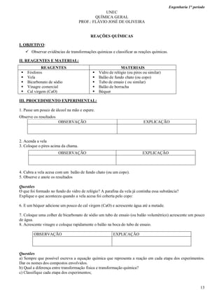 Engenharia 1° período
13
UNEC
QUÍMICA GERAL
PROF.: FLÁVIO JOSÉ DE OLIVEIRA
REAÇÕES QUÍMICAS
I. OBJETIVO:
 Observar evidências de transformações químicas e classificar as reações químicas.
II. REAGENTES E MATERIAL:
REAGENTES MATERIAIS
 Fósforos
 Vela
 Bicarbonato de sódio
 Vinagre comercial
 Cal virgem (CaO)
 Vidro de relógio (ou pires ou similar)
 Balão de fundo chato (ou copo)
 Tubo de ensaio ( ou similar)
 Balão de borracha
 Béquer
III. PROCEDIMENTO EXPERIMENTAL:
1. Passe um pouco de álcool na mão e espere.
Observe os resultados
OBSERVAÇÃO EXPLICAÇÃO
2. Acenda a vela
3. Coloque o pires acima da chama.
OBSERVAÇÃO EXPLICAÇÃO
4. Cubra a vela acesa com um balão de fundo chato (ou um copo).
5. Observe e anote os resultados
Questões
O que foi formado no fundo do vidro de relógio? A parafina da vela já continha essa substância?
Explique o que aconteceu quando a vela acesa foi coberta pelo copo:
6. E um béquer adicione um pouco de cal virgem (CaO) e acrescente água até a metade.
7. Coloque uma colher de bicarbonato de sódio um tubo de ensaio (ou balão volumétrico) acrescente um pouco
de água.
8. Acrescente vinagre e coloque rapidamente o balão na boca do tubo de ensaio.
OBSERVAÇÃO EXPLICAÇÃO
Questões
a) Sempre que possível escreva a equação química que representa a reação em cada etapa dos experimentos.
Dar os nomes dos compostos envolvidos.
b) Qual a diferença entre transformação física e transformação química?
c) Classifique cada etapa dos experimentos;
 