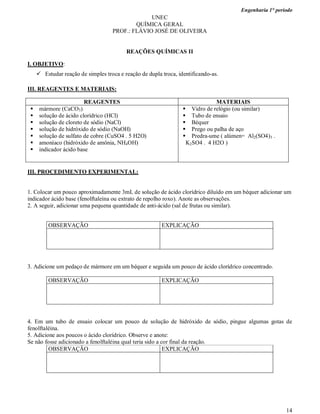 Engenharia 1° período
14
UNEC
QUÍMICA GERAL
PROF.: FLÁVIO JOSÉ DE OLIVEIRA
REAÇÕES QUÍMICAS II
I. OBJETIVO:
 Estudar reação de simples troca e reação de dupla troca, identificando-as.
III. REAGENTES E MATERIAIS:
REAGENTES MATERIAIS
 mármore (CaCO3)
 solução de ácido clorídrico (HCl)
 solução de cloreto de sódio (NaCl)
 solução de hidróxido de sódio (NaOH)
 solução de sulfato de cobre (CuSO4 . 5 H2O)
 amoníaco (hidróxido de amônia, NH4OH)
 indicador ácido base
 Vidro de relógio (ou similar)
 Tubo de ensaio
 Béquer
 Prego ou palha de aço
 Predra-ume ( alúmen= Al2(SO4)3 .
K2SO4 . 4 H2O )
III. PROCEDIMENTO EXPERIMENTAL:
1. Colocar um pouco aproximadamente 3mL de solução de ácido clorídrico diluído em um béquer adicionar um
indicador ácido base (fenolftaleína ou extrato de repolho roxo). Anote as observações.
2. A seguir, adicionar uma pequena quantidade de anti-ácido (sal de frutas ou similar).
OBSERVAÇÃO EXPLICAÇÃO
3. Adicione um pedaço de mármore em um béquer e seguida um pouco de ácido clorídrico concentrado.
OBSERVAÇÃO EXPLICAÇÃO
4. Em um tubo de ensaio colocar um pouco de solução de hidróxido de sódio, pingue algumas gotas de
fenolftaléina.
5. Adicione aos poucos o ácido clorídrico. Observe e anote:
Se não fosse adicionado a fenolftaléina qual teria sido a cor final da reação.
OBSERVAÇÃO EXPLICAÇÃO
 