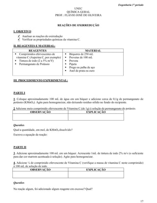 Engenharia 1° período
17
UNEC
QUÍMICA GERAL
PROF.: FLÁVIO JOSÉ DE OLIVEIRA
REAÇÔES DE OXIRREDUÇÃO
I. OBJETIVO:
 Analisar as reações de oxirredução
 Verificar as propriedades químicas da vitamina C.
II. REAGENTES E MATERIAL:
REAGENTES MATERIAL
 Comprimidos efervescentes de
vitamina C (Asperina C, por exemplo)
 Tintura de iodo (2 a 5% m/V)
 Permanganato de Potássio
 Béqueres de 250 mL
 Provetas de 100 mL
 Proveta
 Pipeta
 Prego ou palha de aço
 Anel de prata ou ouro
III. PROCEDIMENTO EXPERIMENTAL:
PARTE I
1. Coloque aproximadamente 100 mL de água em um béquer e adicione cerca de 0,1g de permanganato de
potássio (KMnO4). Agite para homogeneizar, não deixando resíduo sólido no fundo do recipiente.
2 Adicione meio comprimido efervescente de Vitamina C (de 1g) à solução de permanganato de potássio.
OBSERVAÇÃO EXPLICAÇÃO
Questões
Qual a quantidade, em mol, de KMnO4 dissolvido?
Escreva a equação da reação:
PARTE II
3. Adicione aproximadamente 100 mL em um béquer. Acrescente 1mL de tintura de iodo 2% m/v (o suficiente
para dar cor marrom acentuada à solução). Agite para homogeneizar.
4. Adicione ¼ de comprimido efervescente de Vitamina C (verifique a massa de vitamina C neste comprimido)
à 100 mL de solução de iodo
OBSERVAÇÃO EXPLICAÇÃO
Questões
Na reação algum, foi adicionado algum reagente em excesso? Qual?
 