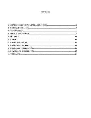 CONTEÚDO
1. NORMAS DE SEGURANÇA EM LABORATÓRIO.................................................................... 1
2. MEDIDAS DE VOLUME.................................................................................................................3
3. TESTE DE CHAMA..........................................................................................................................6
4. MEDIDAS E DENSIDADE...............................................................................................................8
5. SOLUÇÕES.......................................................................................................................................10
6. ACIDEZ ............................................................................................................................................11
7. REAÇÕES QUÍMICAS...................................................................................................................13
8. REAÇÕES QUÍMICAS II...............................................................................................................14
9. REAÇÔES DE OXIRREDUÇÃO...................................................................................................16
10. REAÇÔES DE OXIRREDUÇÃO.................................................................................................17
11. TITULAÇÃO..................................................................................................................................19
 