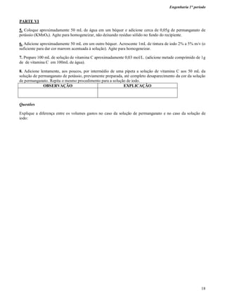 Engenharia 1° período
18
PARTE VI
5. Coloque aproximadamente 50 mL de água em um béquer e adicione cerca de 0,05g de permanganato de
potássio (KMnO4). Agite para homogeneizar, não deixando resíduo sólido no fundo do recipiente.
6. Adicione aproximadamente 50 mL em um outro béquer. Acrescente 1mL de tintura de iodo 2% a 5% m/v (o
suficiente para dar cor marrom acentuada à solução). Agite para homogeneizar.
7. Prepare 100 mL de solução de vitamina C aproximadamente 0,03 mol/L. (adicione metade comprimido de 1g
de de vitamina C em 100mL de água).
8. Adicione lentamente, aos poucos, por intermédio de uma pipeta a solução de vitamina C aos 50 mL da
solução de permanganato de potássio, previamente preparada, até completo desaparecimento da cor da solução
de permanganato. Repita o mesmo procedimento para a solução de iodo.
OBSERVAÇÃO EXPLICAÇÃO
Questões
Explique a diferença entre os volumes gastos no caso da solução de permanganato e no caso da solução de
iodo:
 
