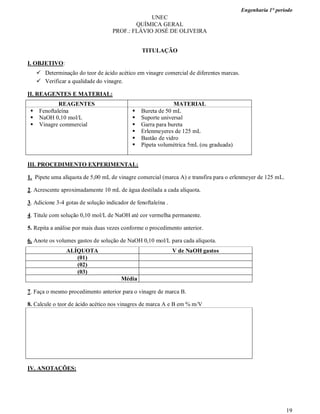 Engenharia 1° período
19
UNEC
QUÍMICA GERAL
PROF.: FLÁVIO JOSÉ DE OLIVEIRA
TITULAÇÃO
I. OBJETIVO:
 Determinação do teor de ácido acético em vinagre comercial de diferentes marcas.
 Verificar a qualidade do vinagre.
II. REAGENTES E MATERIAL:
REAGENTES MATERIAL
 Fenoftaleína
 NaOH 0,10 mol/L
 Vinagre commercial
 Bureta de 50 mL
 Suporte universal
 Garra para bureta
 Erlenmeyeres de 125 mL
 Bastão de vidro
 Pipeta volumétrica 5mL (ou graduada)
III. PROCEDIMENTO EXPERIMENTAL:
1. Pipete uma alíquota de 5,00 mL de vinagre comercial (marca A) e transfira para o erlenmeyer de 125 mL.
2. Acrescente aproximadamente 10 mL de água destilada a cada alíquota.
3. Adicione 3-4 gotas de solução indicador de fenoftaleína .
4. Titule com solução 0,10 mol/L de NaOH até cor vermelha permanente.
5. Repita a análise por mais duas vezes conforme o procedimento anterior.
6. Anote os volumes gastos de solução de NaOH 0,10 mol/L para cada alíquota.
ALÍQUOTA V de NaOH gastos
(01)
(02)
(03)
Média
7. Faça o mesmo procedimento anterior para o vinagre de marca B.
8. Calcule o teor de ácido acético nos vinagres de marca A e B em % m/V
IV. ANOTAÇÕES:
 