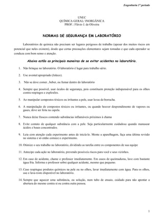 Engenharia 1° período
1
UNEC
QUÍMICA GERAL/ INORGÂNICA
PROF.: Flávio J. de Oliveira
NORMAS DE SEGURANÇA EM LABORATÓRIO
Laboratórios de química não precisam ser lugares perigosos de trabalho (apesar dos muitos riscos em
potencial que neles existem), desde que certas precauções elementares sejam tomadas e que cada operador se
conduza com bom senso e atenção.
Abaixo estão as principais maneiras de se evitar acidentes no laboratório.
1. Não brinque no laboratório. O laboratório é lugar para trabalho sério.
2. Use avental apropriado (Jaleco).
3. Não se deve comer , beber, ou fumar dentro do laboratório
4. Sempre que possível, usar óculos de segurança, pois constituem proteção indispensável para os olhos
contra respingos e explosões.
5. Ao manipular compostos tóxicos ou irritantes a pele, usar luvas de borracha.
6. A manipulação de compostos tóxicos ou irritantes, ou quando houver desprendimento de vapores ou
gases, deve ser feita na capela.
7. Nunca deixe frascos contendo substâncias inflamáveis próximos à chama
8. Evite contato de qualquer substância com a pele. Seja particularmente cuidadoso quando manusear
ácidos e bases concentrados.
9. Leia com atenção cada experimento antes de iniciá-lo. Monte a aparelhagem, faça uma última revisão
no sistema e só então comece o experimento.
10. Otimize o seu trabalho no laboratório, dividindo as tarefas entre os componentes de sua equipe
11. Antecipe cada ação no laboratório, prevendo possíveis riscos para você e seus vizinhos.
12. Em caso de acidente, chame o professor imediatamente. Em casos de queimaduras, lave com bastante
água fria. Informe o professor sobre qualquer acidente, mesmo que pequeno.
13. Caso respingue produtos químicos na pele ou no olhos, lavar imediatamente com água. Para os olhos,
use o lava-rosto disponível no laboratório.
14. Sempre que aquecer uma substância, ou solução, num tubo de ensaio, cuidado para não apontar a
abertura do mesmo contra si ou contra outra pessoa.
 