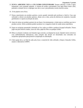 Engenharia 1° período
2
15. NUNCA ADICIONE ÁGUA A UM ÁCIDO CONCENTRADO. Sempre adicione o ácido à água,
lentamente, com constante agitação. A mistura de ácidos concentrados com água libera muito calor,
podendo a solução ferver e respingar caso não se use o procedimento correto descrito acima.
16. Evite pipetar com a boca.
17. Nunca experimente um produto químico, exceto quando instruído pelo professor a fazê-lo. Caso seja
solicitado a cheirar um produto químico, abane com a mão, acima da abertura do recipiente, trazendo
gentilmente os vapores na direção do nariz.
18. Antes de retirar um produto químico de um frasco, leia atentamente o rótulo para se certificar que tem o
produto correto. Sérios acidentes podem acontecer se o reagente errado for usado numa experiência.
19. Jogue no recipiente apropriado, destinado ao lixo, todos os sólidos e pedaços de papel utilizados. Nunca
jogar nas pias fósforos usados, cacos de vidro, papel de filtro ou qualquer sólido.
20. Dilua as soluções residuais com bastante água corrente, ao despeja-las na pia. Quando muito corrosivas
e/ou ambientalmente indesejáveis, estas soluções não devem ser descartadas mas estocadas em
recipientes apropriados para posterior recuperação ou eliminação.
21. Cada equipe deve, no final de cada aula, lavar o material de vidro utilizado e limpar a bancada. Enfim,
manter o laboratório LIMPO.
 