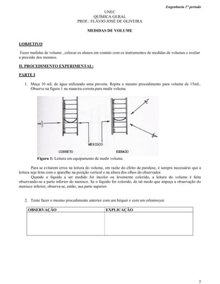 Engenharia 1° período
3
UNEC
QUÍMICA GERAL
PROF.: FLÁVIO JOSÉ DE OLIVEIRA
MEDIDAS DE VOLUME
I.OBJETIVO
Fazer medidas de volume , colocar os alunos em contato com os instrumentos de medidas de volumes e avaliar
a precisão dos mesmos.
II. PROCEDIMENTO EXPERIMENTAL:
PARTE I
1. Meça 10 mL de água utilizando uma proveta. Repita o mesmo procedimento para volume de 15mL.
Observe na figura 1 na maneira correta para medir volume.
Figura 1: Leitura em equipamento de medir volume.
Para se evitarem erros na leitura do volume, em razão do efeito de paralaxe, é sempre necessário que a
leitura seja feita com o aparelho na posição vertical e na altura dos olhos do observador.
Quando o líquido a ser medido for incolor ou levemente colorido, a leitura do volume é feita
observando-se a parte inferior do menisco. Se o líquido for colorido, de tal modo que impeça a observação do
menisco inferior, observa-se, então, sua parte superior.
2. Tente fazer o mesmo procedimento anterior com um béquer e com um erlenmeyer.
OBSERVAÇÃO EXPLICAÇÃO
 
