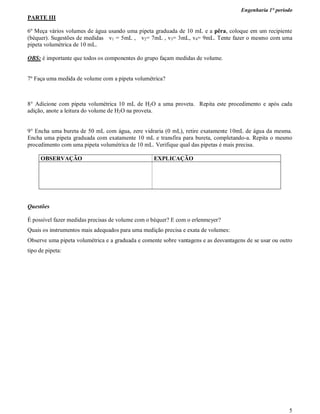 Engenharia 1° período
5
PARTE III
6º Meça vários volumes de água usando uma pipeta graduada de 10 mL e a pêra, coloque em um recipiente
(béquer). Sugestões de medidas v1 = 5mL , v2= 7mL , v3= 3mL, v4= 9mL. Tente fazer o mesmo com uma
pipeta volumétrica de 10 mL.
OBS: é importante que todos os componentes do grupo façam medidas de volume.
7º Faça uma medida de volume com a pipeta volumétrica?
8° Adicione com pipeta volumétrica 10 mL de H2O a uma proveta. Repita este procedimento e após cada
adição, anote a leitura do volume de H2O na proveta.
9° Encha uma bureta de 50 mL com água, zere vidraria (0 mL), retire exatamente 10mL de água da mesma.
Encha uma pipeta graduada com exatamente 10 mL e transfira para bureta, completando-a. Repita o mesmo
procedimento com uma pipeta volumétrica de 10 mL. Verifique qual das pipetas é mais precisa.
OBSERVAÇÃO EXPLICAÇÃO
Questões
É possível fazer medidas precisas de volume com o béquer? E com o erlenmeyer?
Quais os instrumentos mais adequados para uma medição precisa e exata de volumes:
Observe uma pipeta volumétrica e a graduada e comente sobre vantagens e as desvantagens de se usar ou outro
tipo de pipeta:
 
