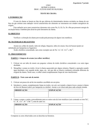 Engenharia 1° período
6
UNEC
QUÍMICA GERAL
PROF.: FLÁVIO JOSÉ DE OLIVEIRA
TESTE DE CHAMA
I. INTRODUÇÃO
O teste de chama se baseia no fato de que elétrons de determinados átomos excitados na chama de um
bico de gás emitem uma radiação visível característica do elemento ao retornarem aos estados energéticos de
origem.
Esta radiação serve para caracterizar elementos tais como Na, Li, K, Ca, Sr e Ba que possuem energia de
excitação baixa e também para dosá-los pela fotometria de chama.
II. OBJETIVO
Verificar a coloração da chama provocada pela presença de alguns íons metálicos.
III. MATERIAIS E REAGENTES
Arame (ou colher de metal), vidro de relógio, béqueres, tubos de ensaio, bico de bunsen (pode ser
substituído por lamparina ou fugareiro).
Ácido clorídrico concentrado, sais como exemplo sais de Na+
, Li+
, K+
, Ca+2
, e Ba+2
.
IV. PROCEDIMENTO
PARTE I - Limpeza do arame (ou colher metálica)
1. Colocar em um tubo de ensaio um pequeno volume do ácido clorídrico concentrado e no outro água
destilada.
2. Mergulhar o arame no ácido e levar à chama aquecendo por alguns minutos. Repetir a operação usando
água destilada e em seguida ácido, água, etc., até que não se observe nenhuma coloração diferente da
original da chama. Neste caso, a colher estará completamente limpa de íons interferentes.
PARTE II - Teste com sais de metais
3. Colocar um pouco de sal de íon metalico escolhido em um pires.
4. Introduzir o arame, completamente limpo no ácido e no sal a ser testado e depois levar o arame à chama
do bico de Bunsen (subst. por lamparina ou similar). Anotar a cor observada para cada solução testada.
OBSERVAÇÃO EXPLICAÇÃO
5. Limpe o arame e repita o procedimento para os outros sais de íons metálicos (sais contendo os íons Na+
,
Li+
, K+
, Ca+2
, Sr+2
e Ba+2
), uma de cada vez.
OBSERVAÇÃO EXPLICAÇÃO
Comparar as cores observadas com as descritas na literatura.
 