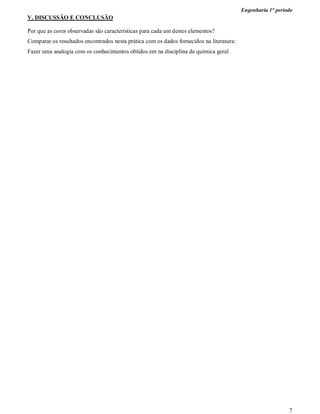 Engenharia 1° período
7
V. DISCUSSÃO E CONCLUSÃO
Por que as cores observadas são características para cada um destes elementos?
Comparar os resultados encontrados nesta prática com os dados fornecidos na literatura:
Fazer uma analogia com os conhecimentos obtidos em na disciplina de química geral
 