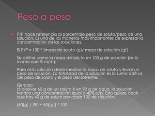    P/P hace referencia al porcentaje peso de soluto/peso de una
    solución. Es una de las maneras más importantes de expresar la
    concentración de las soluciones.
    % P/P = 100 * [masa de soluto (g)/ masa de solución (g)]
    Se define como la masa de soluto en 100 g de solución (es lo
    mismo que % m/m).
    Para esta solución debe medirse la masa de soluto y llevar un
    peso de solución. La totalidad de la solución es la suma aditiva
    del peso de soluto y el peso del solvente.
    Ejemplo
    al disolver 60 g de un soluto X en 90 g de agua, la solución
    tendría una concentración igual a 40% p/p. Esto quiere decir
    que hay 40 g de soluto por cada 100 de solución.
    (60[g] / (90 + 60)[g]) * 100
 