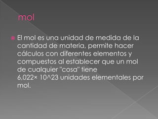    El mol es una unidad de medida de la
    cantidad de materia, permite hacer
    cálculos con diferentes elementos y
    compuestos al establecer que un mol
    de cualquier "cosa" tiene
    6,022× 10^23 unidades elementales por
    mol.
 