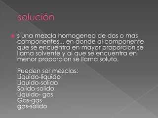    s una mezcla homogenea de dos o mas
    componentes... en donde al componente
    que se encuentra en mayor proporcion se
    llama solvente y al que se encuentra en
    menor proporcion se llama soluto.
    Pueden ser mezclas:
    Liquido-liquido
    Liquido-solido
    Solido-solido
    Liquido- gas
    Gas-gas
    gas-solido
 