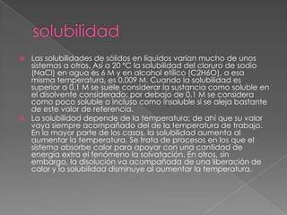  Las solubilidades de sólidos en líquidos varían mucho de unos
  sistemas a otros. Así a 20 ºC la solubilidad del cloruro de sodio
  (NaCl) en agua es 6 M y en alcohol etílico (C2H6O), a esa
  misma temperatura, es 0,009 M. Cuando la solubilidad es
  superior a 0,1 M se suele considerar la sustancia como soluble en
  el disolvente considerado; por debajo de 0,1 M se considera
  como poco soluble o incluso como insoluble si se aleja bastante
  de este valor de referencia.
 La solubilidad depende de la temperatura; de ahí que su valor
  vaya siempre acompañado del de la temperatura de trabajo.
  En la mayor parte de los casos, la solubilidad aumenta al
  aumentar la temperatura. Se trata de procesos en los que el
  sistema absorbe calor para apoyar con una cantidad de
  energía extra el fenómeno la solvatación. En otros, sin
  embargo, la disolución va acompañada de una liberación de
  calor y la solubilidad disminuye al aumentar la temperatura.
 