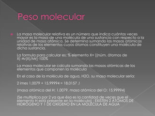    La masa molecular relativa es un número que indica cuántas veces
    mayor es la masa de una molécula de una sustancia con respecto a la
    unidad de masa atómica. Se determina sumando las masas atómicas
    relativas de los elementos cuyos átomos constituyen una molécula de
    dicha sustancia.
    La formula para calcular es: % elemento X= [(núm. átomos de
    X)·Ar(X)/Mr]·100%
    La masa molecular se calcula sumando las masas atómicas de los
    elementos que componen la molécula
    En el caso de la molécula de agua, H2O, su masa molecular sería:
    2 imes 1,0079 + 15,99994 = 18,0157 ,!
    (masa atómica del H: 1,0079, masa atómica del O: 15,99994)
    (Se multiplica por 2 ya que ésa es la cantidad de veces que el
    elemento H está presente en la molécula) : EXISTEN 2 ÁTOMOS DE
    HIDRÓGENO Y 1 DE OXÍGENO EN LA MOLÉCULA DE AGUA
 