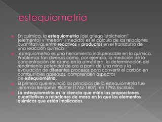  En química, la estequiometria (del griego "stoicheion‖
  (elemento) y "metrón‖ (medida) es el cálculo de las relaciones
  cuantitativas entre reactivos y productos en el transcurso de
  una reacción química
 estequiometría es una herramienta indispensable en la química.
  Problemas tan diversos como, por ejemplo, la medición de la
  concentración de ozono en la atmósfera, la determinación del
  rendimiento potencial de oro a partir de una mina y la
  evaluación de diferentes procesos para convertir el carbón en
  combustibles gaseosos, comprenden aspectos
  de estequiometria.
 El primero que enunció los principios de la estequiometria fue
  Jeremias Benjamín Richter (1762-1807), en 1792. Escribió:
 La estequiometria es la ciencia que mide las proporciones
  cuantitativas o relaciones de masa en la que los elementos
  químicos que están implicados.
 
