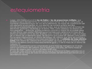    Luego, John Dalton enunció la ley de Dalton o ley de proporciones múltiples, que
    establece que si dos elementos se combinan para formar más de un compuesto, al
    mantener constante la masa de uno de los elementos, las masas de combinación del
    otro elemento se encuentran en una relación de números enteros sencillos.
    Una de las propiedades de un átomo es su masa, que se relaciona con el número de
    electrones, protones y neutrones en el átomo. Pero, como sabemos, los átomos son
    muy pequeños…, entonces, ¿cómo podemos conocer su masa? No es posible pesar
    un solo átomo, pero existen métodos experimentales para determinar la masa de un
    átomo en relación con la de otro. El primer paso consiste en asignar un valor a la masa
    de un átomo de un elemento dado, de tal forma que pueda ser utilizado como patrón.
    Por acuerdo internacional, un átomo del isótopo de carbono que tiene seis protones y
    seis neutrones (12C) presenta una masa exactamente de 12 unidades de masa atómica
    (uma). Este átomo de carbono sirve como patrón, de modo que una unidad de masa
    atómica se define como la masa exactamente igual 1/12 de la masa de un átomo de
    carbono 12.
    Mediante experimentos se ha comprobado que la masa de hidrógeno es 12 veces
    menor que el átomo del carbono, por lo tanto pesa una uma, del mismo modo el
    átomo de oxígeno pesa 16 uma y el hierro 55.85 uma.
    El valor de masa atómica de los elementos que se informa en la tabla periódica es un
    promedio de las masas de todos los isótopos estables del elemento ponderado por su
    abundancia natural.
 