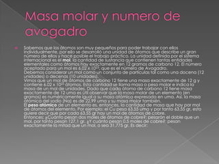    Sabemos que los átomos son muy pequeños para poder trabajar con ellos
    individualmente, por ello se desarrolló una unidad de átomos que describe un gran
    número de ellos y hace posible el trabajo práctico. La unidad definida por el sistema
    internacional es el mol, la cantidad de sustancia que contienen tantas entidades
    elementales como átomos hay exactamente en 12 gramos de carbono 12. El número
    aceptado para un mol es 6.02 x 1023, que es el número de Avogadro.
    Debemos considerar un mol como un conjunto de partículas tal como una docena (12
    unidades) o decenas (10 unidades).
    Vimos que un mol de átomos de carbono 12 tiene una masa exactamente de 12 g y
    contiene 6.02 x 1023 átomos. Esta cantidad se llama masa o peso molar e indica la
    masa de un mol de unidades. Dado que cada átomo de carbono 12 tiene masa
    exactamente de 12 uma es útil observar que la masa molar de un elemento (en
    gramos) es numéricamente igual a su masa atómica expresada en uma. Así, la masa
    atómica del sodio (Na) es de 22,99 uma y su masa molar también.
    El peso atómico de un elemento es, entonces, la cantidad de masa que hay por mol
    de átomos del elemento. Por ejemplo: el Cu pesa 63,55 uma y por tanto 63.55 gr, esto
    quiere decir que por cada 63,55 gr hay un mol de átomos de cobre.
    Entonces: ¿Cuánto pesan dos moles de átomos de cobre?: pesarán el doble que un
    mol, por tanto pesan 127,1 gr. ¿Y cuánto pesan 0,5 moles de cobre?: pesan
    exactamente la mitad que un mol, o sea 31,775 gr. Es decir:
 