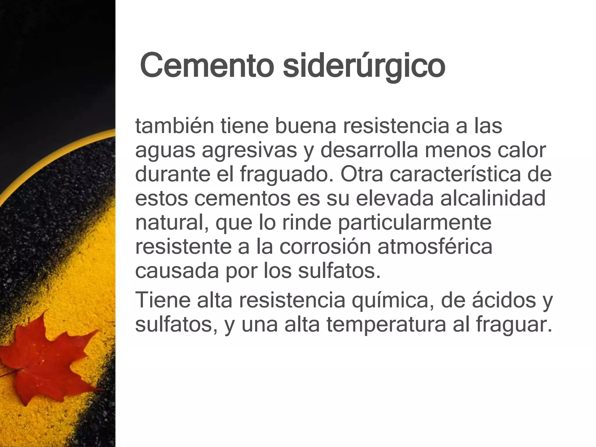 Cemento siderúrgico
también tiene buena resistencia a las
aguas agresivas y desarrolla menos calor
durante el fraguado. Otra característica de
estos cementos es su elevada alcalinidad
natural, que lo rinde particularmente
resistente a la corrosión atmosférica
causada por los sulfatos.
Tiene alta resistencia química, de ácidos y
sulfatos, y una alta temperatura al fraguar.
 