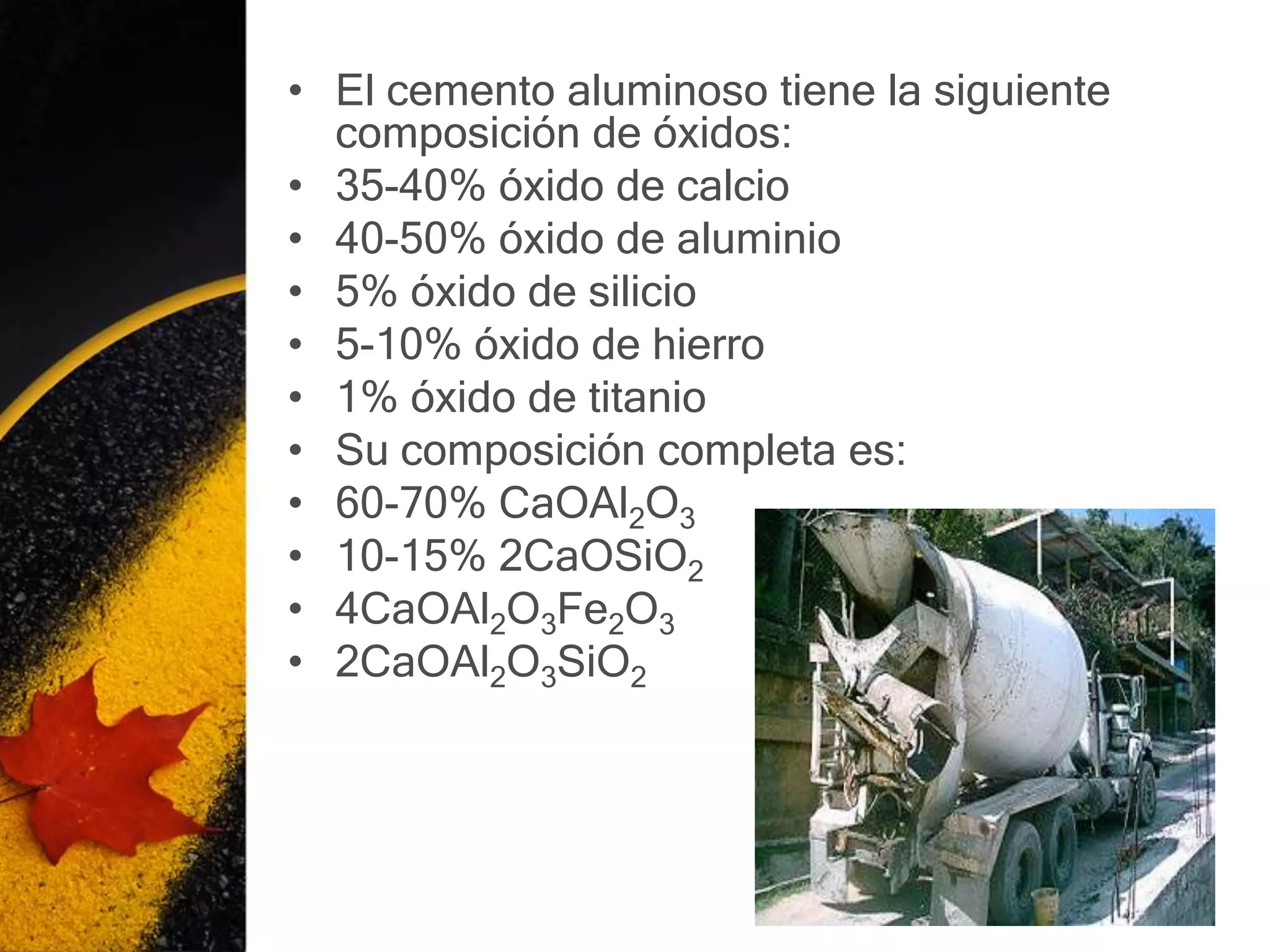 • El cemento aluminoso tiene la siguiente
  composición de óxidos:
• 35-40% óxido de calcio
• 40-50% óxido de aluminio
• 5% óxido de silicio
• 5-10% óxido de hierro
• 1% óxido de titanio
• Su composición completa es:
• 60-70% CaOAl2O3
• 10-15% 2CaOSiO2
• 4CaOAl2O3Fe2O3
• 2CaOAl2O3SiO2
 