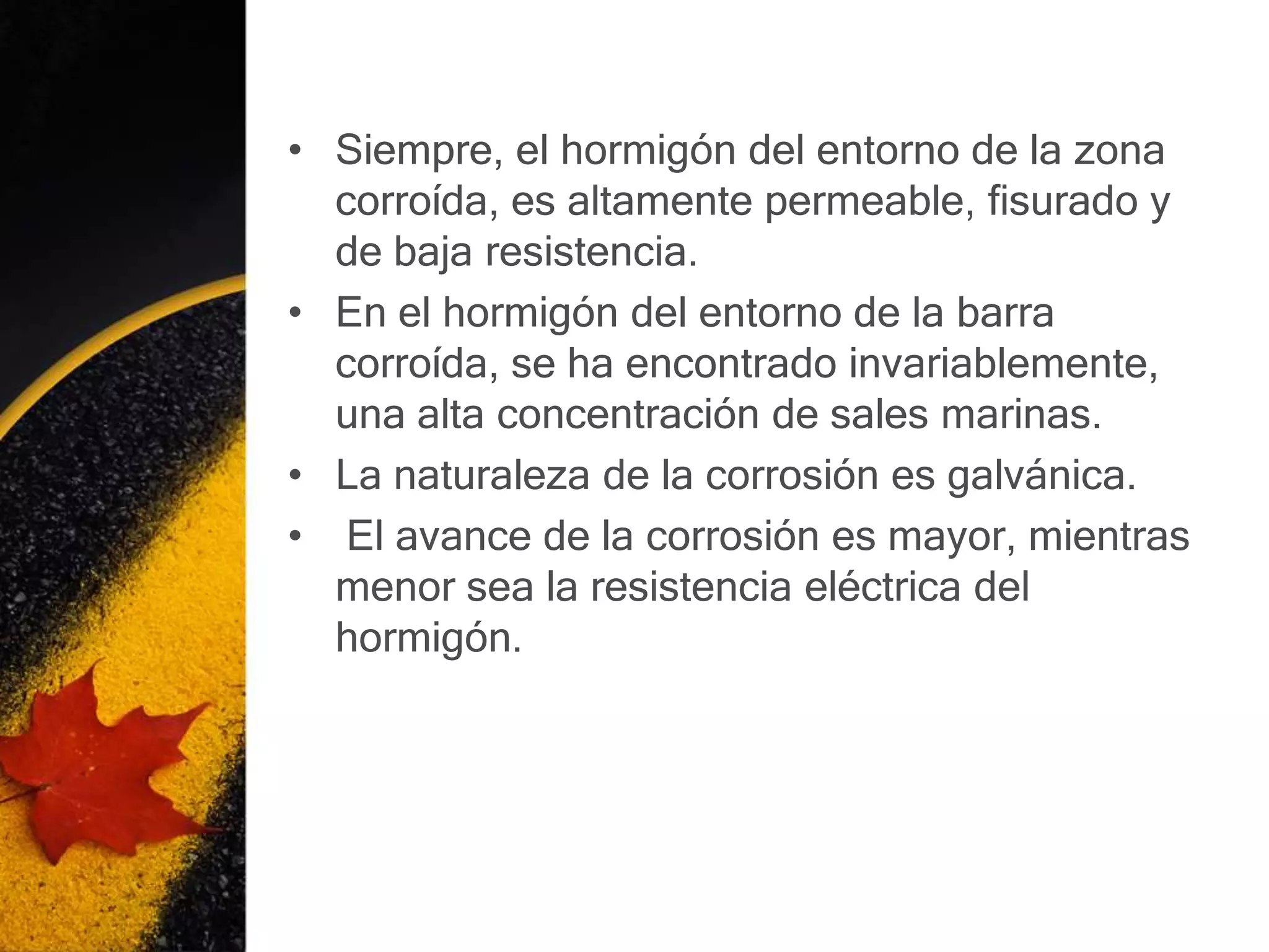• Siempre, el hormigón del entorno de la zona
  corroída, es altamente permeable, fisurado y
  de baja resistencia.
• En el hormigón del entorno de la barra
  corroída, se ha encontrado invariablemente,
  una alta concentración de sales marinas.
• La naturaleza de la corrosión es galvánica.
• El avance de la corrosión es mayor, mientras
  menor sea la resistencia eléctrica del
  hormigón.
 
