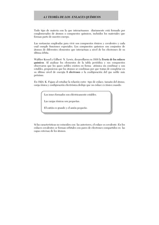 4.1 TEORÍA DE LOS ENLACES QUÍMICOS
Todo tipo de materia con la que interactuamos diariamente está formado por
conglomerados de átomos o compuestos químicos, incluidos los materiales que
forman parte de nuestro cuerpo.
Las sustancias empleadas para vivir son compuestos iónicos y covalentes y cada
cual cumple funciones especiales. Los compuestos químicos son conjuntos de
átomos de diferentes elementos que interactuan a nivel de los electrones de su
última órbita.
Walther Kossel y Gilbert N. Lewis, desarrollaron en 1916 la Teoría de los enlaces
químicos. Al analizar los elementos de la tabla periódica y sus compuestos
observaron que los gases nobles existen en forma atómica sin combinar y son
estables, propusieron que los átomos se combinan por que tratan de completar en
su último nivel de energía 8 electrones o la configuración del gas noble más
próximo.
En 1924, K. Fajans al estudiar la relación entre tipo de enlace, tamaño del átomo,
carga iónica y configuración electrónica dedujo que un enlace es iónico cuando:
Si las características no coinciden con las anteriores, el enlace es covalente. En los
enlaces covalentes se forman orbitales con pares de electrones compartidos en las
capas externas de los átomos.
Los iones formados son eléctricamente estables.
Las cargas iónicas son pequeñas.
El catión es grande y el anión pequeño.
 