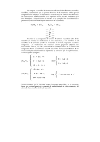 H = 1 x 2 = 2
O = 1 x 1 = 1
Se compara la cantidad de átomos de cada uno de los elementos en ambos
miembros, comenzando por el primer elemento de la izquierda, o bien por el
compuesto más complejo; se recomienda escribir abajo de la flecha los elementos
en forma de lista preferentemente en el siguiente orden: metales, no metales y al
final hidrógeno y oxígeno como se muestra en el ejemplo, con la finalidad de ir
probando coeficientes hasta lograr el balanceo de la ecuación:
H2SO4(l) + KCl(s) → K2SO4(l) + HCl(g)
___ K ___
___ S ___
___ Cl ___
___ H ___
___ O ___
Cuando se ha comparado el número de átomos en ambos lados de la
ecuación se buscan los coeficientes, si son necesarios8
, y se escriben en el
miembro de la ecuación donde se encuentre en menor proporción el átomo
comparado. Los coeficientes son números enteros pequeños (algunos son
fraccionarios como ½, 1/5, etc.), que cuando se escriben al lado de la fórmula del
compuesto alteran las cantidades de cada uno de los átomos que lo forman. Si no
se coloca ningún número antes de la fórmula, se considera que el coeficiente es 1.
Veamos algunos ejemplos:
Na = 2 x 3 = 6
2Na3PO4 P = 2 x 1 = 2 H2O
O = 2 x 4 = 8
Al = 4 x 2 = 8
4Al2(SO4)3 S = 4 x 3 = 12
O = 4 x 12 = 48
8
Existen ecuaciones, que tal como están escritas se encuentran balanceadas y ya no es necesario
buscar otro coeficiente numérico; se comprueba la igualdad haciendo un conteo comparativo del
número de átomos en ambos miembros de la ecuación.
½ O2 O = ½ x 2 = 2/2 = 1
 