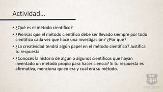 Actividad…
• ¿Qué es el método científico?
• ¿Piensas que el método científico debe ser llevado siempre por todo
científico cada vez que hace una investigación? ¿Por qué?
• ¿La creatividad tendrá algún papel en el método científico? Justifica
tu respuesta.
• ¿Conoces la historia de algún o algunos científicos que hayan
inventado un método propio para hacer ciencia? Si tu respuesta es
afirmativa, menciona quien era y cual era su método.
 