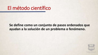 El método científico
Se define como un conjunto de pasos ordenados que
ayudan a la solución de un problema o fenómeno.
 