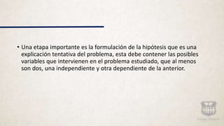 • Una etapa importante es la formulación de la hipótesis que es una
explicación tentativa del problema, esta debe contener las posibles
variables que intervienen en el problema estudiado, que al menos
son dos, una independiente y otra dependiente de la anterior.
 