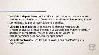 • Variable independiente: se identifica como la causa o antecedente.
Son todos los elementos o factores que explican un fenómeno, puede
ser manipulada por el investigador o científico.
• Variable dependiente: se considera el efecto o resultado del
fenómeno que se intenta investigar. La variable dependiente también
adopta un comportamiento en función de los valores o
comportamiento de la variable independiente
• Variable controlada: son las que se mantienen constantes en un
experimento.
 