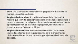 • Existe una clasificación adicional de las propiedades basada en la
manera en que las medimos:
• Propiedades intensivas. Son independientes de la cantidad de
materia que se mida; esto significa que la propiedad se conservara lo
mismo si tomamos un miligramo de sustancia o una tonelada. A este
tipo corresponden los estados de agregación, la densidad y las
temperaturas de fusión y ebullición.
• Propiedades extensivas. Dependen de la cantidad de materia
implicada en la medición: la propiedad no es la misma al tomar
distintas cantidades de una sustancia; por ejemplo el volumen y la
toxicidad.
 