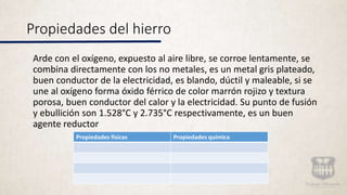 Propiedades del hierro
Arde con el oxígeno, expuesto al aire libre, se corroe lentamente, se
combina directamente con los no metales, es un metal gris plateado,
buen conductor de la electricidad, es blando, dúctil y maleable, si se
une al oxígeno forma óxido férrico de color marrón rojizo y textura
porosa, buen conductor del calor y la electricidad. Su punto de fusión
y ebullición son 1.528°C y 2.735°C respectivamente, es un buen
agente reductor
Propiedades físicas Propiedades química
 