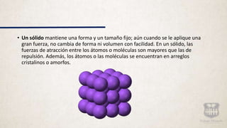 • Un sólido mantiene una forma y un tamaño fijo; aún cuando se le aplique una
gran fuerza, no cambia de forma ni volumen con facilidad. En un sólido, las
fuerzas de atracción entre los átomos o moléculas son mayores que las de
repulsión. Además, los átomos o las moléculas se encuentran en arreglos
cristalinos o amorfos.
 