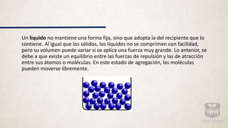 Un líquido no mantiene una forma fija, sino que adopta la del recipiente que lo
contiene. Al igual que los sólidos, los líquidos no se comprimen con facilidad,
pero su volumen puede variar si se aplica una fuerza muy grande. Lo anterior, se
debe a que existe un equilibrio entre las fuerzas de repulsión y las de atracción
entre sus átomos o moléculas. En este estado de agregación, las moléculas
pueden moverse libremente.
 