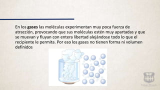 En los gases las moléculas experimentan muy poca fuerza de
atracción, provocando que sus moléculas estén muy apartadas y que
se muevan y fluyan con entera libertad alejándose todo lo que el
recipiente le permita. Por eso los gases no tienen forma ni volumen
definidos
 