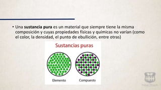 • Una sustancia pura es un material que siempre tiene la misma
composición y cuyas propiedades físicas y químicas no varían (como
el color, la densidad, el punto de ebullición, entre otras)
 