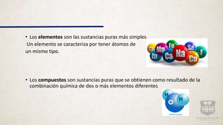 • Los elementos son las sustancias puras más simples.
Un elemento se caracteriza por tener átomos de
un mismo tipo.
• Los compuestos son sustancias puras que se obtienen como resultado de la
combinación química de dos o más elementos diferentes
 