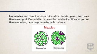 • Las mezclas, son combinaciones físicas de sustancias puras, las cuales
tienen composición variable. Las mezclas pueden identificarse porque
tienen nombre, pero no poseen fórmula química.
 