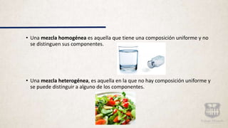 • Una mezcla homogénea es aquella que tiene una composición uniforme y no
se distinguen sus componentes.
• Una mezcla heterogénea, es aquella en la que no hay composición uniforme y
se puede distinguir a alguno de los componentes.
 