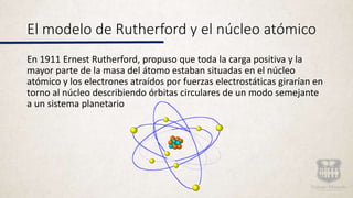 El modelo de Rutherford y el núcleo atómico
En 1911 Ernest Rutherford, propuso que toda la carga positiva y la
mayor parte de la masa del átomo estaban situadas en el núcleo
atómico y los electrones atraídos por fuerzas electrostáticas girarían en
torno al núcleo describiendo órbitas circulares de un modo semejante
a un sistema planetario
 